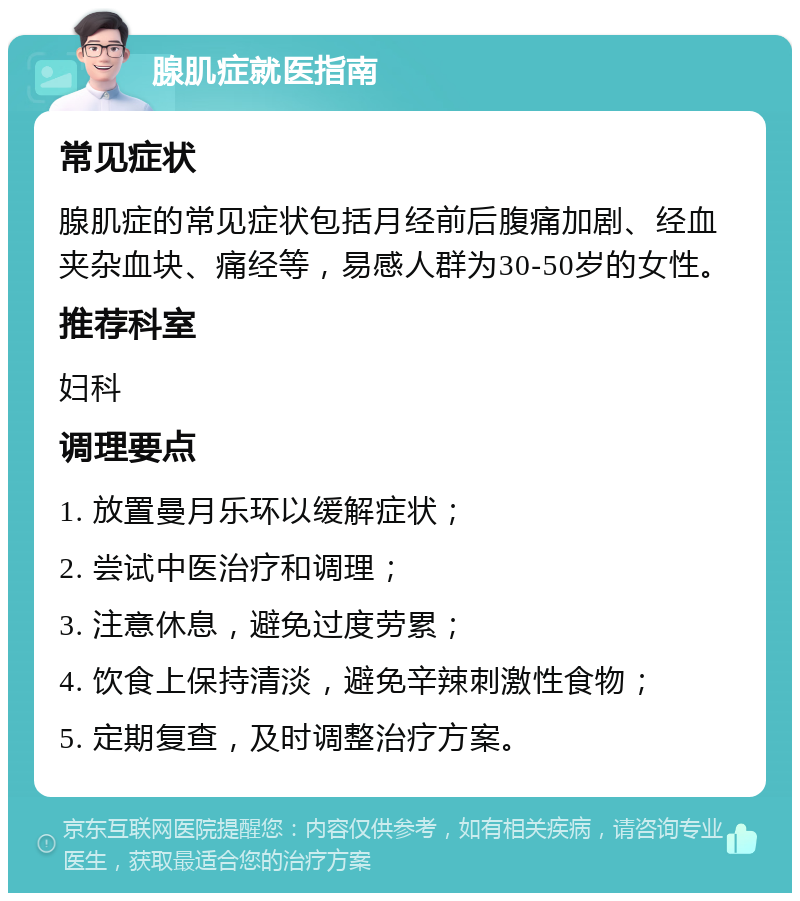 腺肌症就医指南 常见症状 腺肌症的常见症状包括月经前后腹痛加剧、经血夹杂血块、痛经等，易感人群为30-50岁的女性。 推荐科室 妇科 调理要点 1. 放置曼月乐环以缓解症状； 2. 尝试中医治疗和调理； 3. 注意休息，避免过度劳累； 4. 饮食上保持清淡，避免辛辣刺激性食物； 5. 定期复查，及时调整治疗方案。