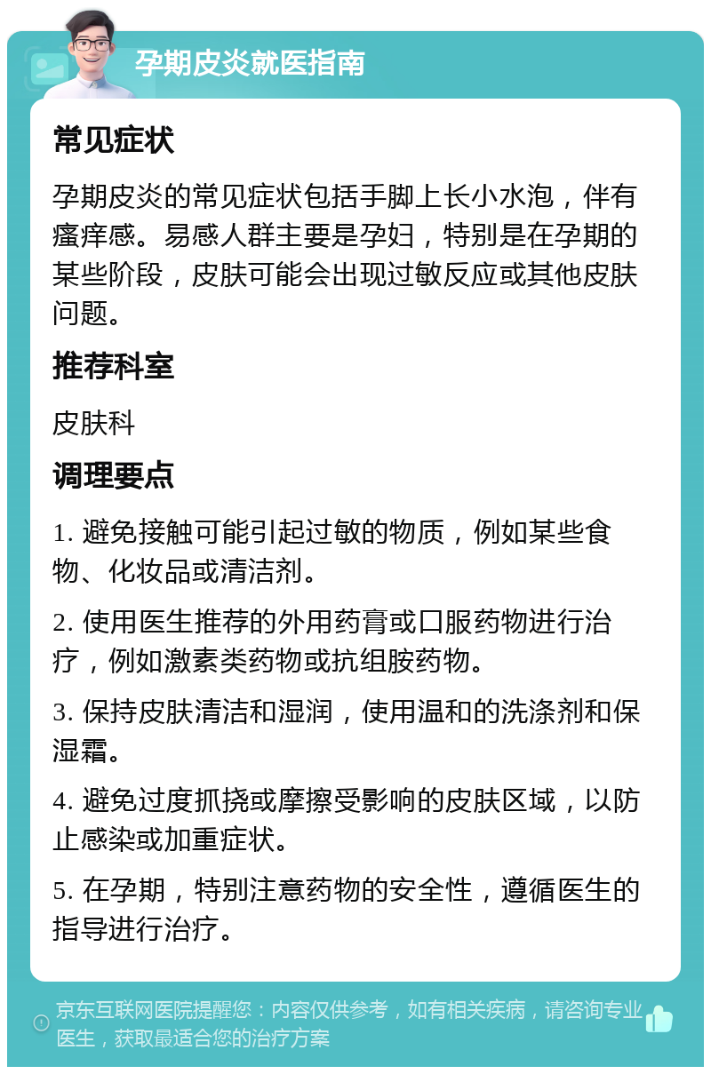 孕期皮炎就医指南 常见症状 孕期皮炎的常见症状包括手脚上长小水泡，伴有瘙痒感。易感人群主要是孕妇，特别是在孕期的某些阶段，皮肤可能会出现过敏反应或其他皮肤问题。 推荐科室 皮肤科 调理要点 1. 避免接触可能引起过敏的物质，例如某些食物、化妆品或清洁剂。 2. 使用医生推荐的外用药膏或口服药物进行治疗，例如激素类药物或抗组胺药物。 3. 保持皮肤清洁和湿润，使用温和的洗涤剂和保湿霜。 4. 避免过度抓挠或摩擦受影响的皮肤区域，以防止感染或加重症状。 5. 在孕期，特别注意药物的安全性，遵循医生的指导进行治疗。