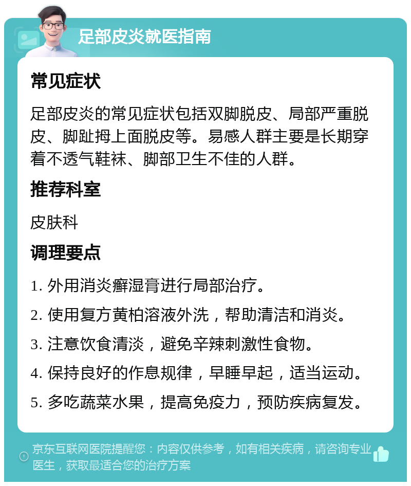 足部皮炎就医指南 常见症状 足部皮炎的常见症状包括双脚脱皮、局部严重脱皮、脚趾拇上面脱皮等。易感人群主要是长期穿着不透气鞋袜、脚部卫生不佳的人群。 推荐科室 皮肤科 调理要点 1. 外用消炎癣湿膏进行局部治疗。 2. 使用复方黄柏溶液外洗，帮助清洁和消炎。 3. 注意饮食清淡，避免辛辣刺激性食物。 4. 保持良好的作息规律，早睡早起，适当运动。 5. 多吃蔬菜水果，提高免疫力，预防疾病复发。