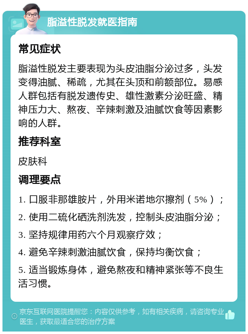 脂溢性脱发就医指南 常见症状 脂溢性脱发主要表现为头皮油脂分泌过多，头发变得油腻、稀疏，尤其在头顶和前额部位。易感人群包括有脱发遗传史、雄性激素分泌旺盛、精神压力大、熬夜、辛辣刺激及油腻饮食等因素影响的人群。 推荐科室 皮肤科 调理要点 1. 口服非那雄胺片，外用米诺地尔擦剂（5%）； 2. 使用二硫化硒洗剂洗发，控制头皮油脂分泌； 3. 坚持规律用药六个月观察疗效； 4. 避免辛辣刺激油腻饮食，保持均衡饮食； 5. 适当锻炼身体，避免熬夜和精神紧张等不良生活习惯。