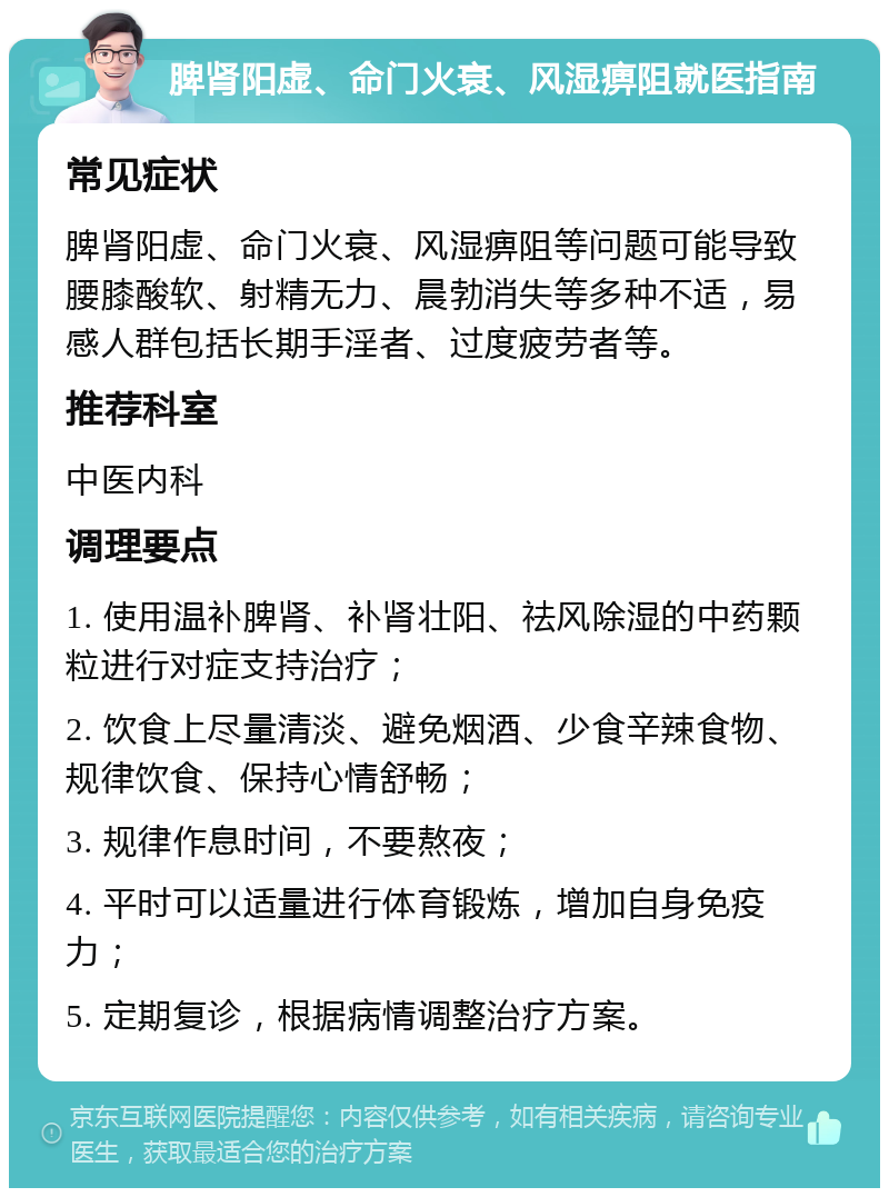 脾肾阳虚、命门火衰、风湿痹阻就医指南 常见症状 脾肾阳虚、命门火衰、风湿痹阻等问题可能导致腰膝酸软、射精无力、晨勃消失等多种不适，易感人群包括长期手淫者、过度疲劳者等。 推荐科室 中医内科 调理要点 1. 使用温补脾肾、补肾壮阳、祛风除湿的中药颗粒进行对症支持治疗； 2. 饮食上尽量清淡、避免烟酒、少食辛辣食物、规律饮食、保持心情舒畅； 3. 规律作息时间，不要熬夜； 4. 平时可以适量进行体育锻炼，增加自身免疫力； 5. 定期复诊，根据病情调整治疗方案。