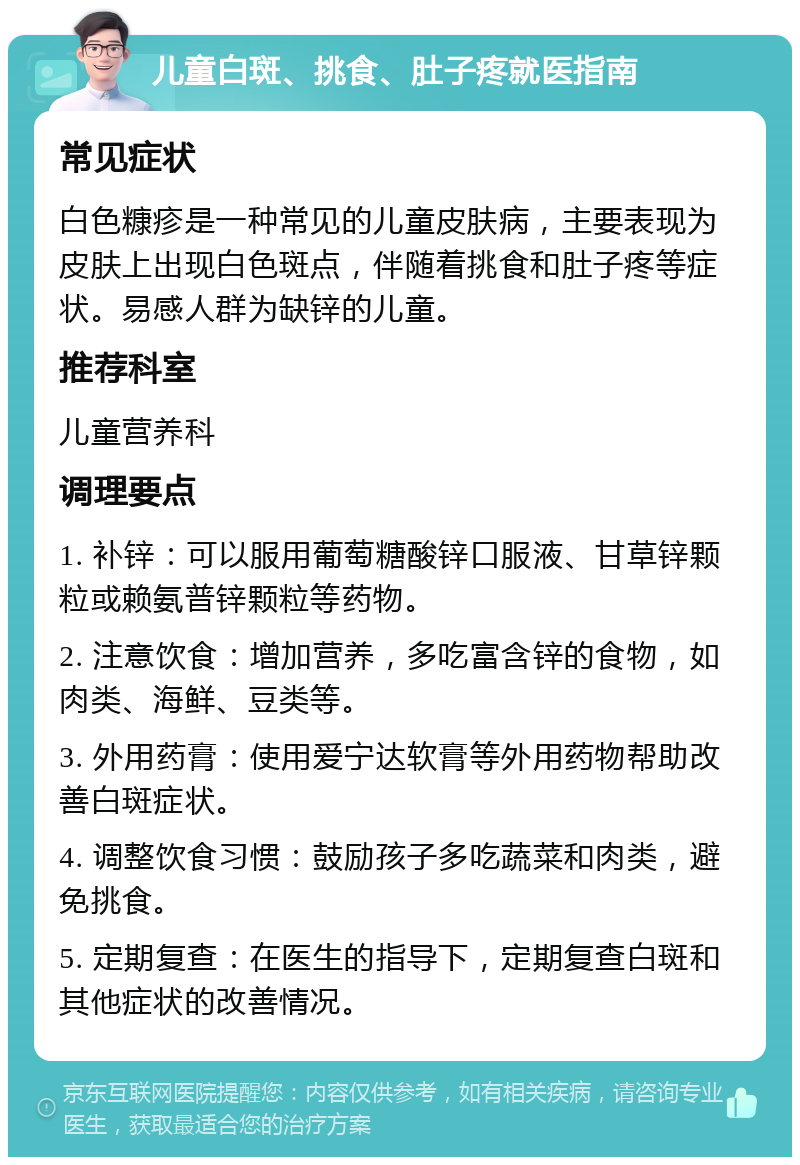 儿童白斑、挑食、肚子疼就医指南 常见症状 白色糠疹是一种常见的儿童皮肤病，主要表现为皮肤上出现白色斑点，伴随着挑食和肚子疼等症状。易感人群为缺锌的儿童。 推荐科室 儿童营养科 调理要点 1. 补锌：可以服用葡萄糖酸锌口服液、甘草锌颗粒或赖氨普锌颗粒等药物。 2. 注意饮食：增加营养，多吃富含锌的食物，如肉类、海鲜、豆类等。 3. 外用药膏：使用爱宁达软膏等外用药物帮助改善白斑症状。 4. 调整饮食习惯：鼓励孩子多吃蔬菜和肉类，避免挑食。 5. 定期复查：在医生的指导下，定期复查白斑和其他症状的改善情况。