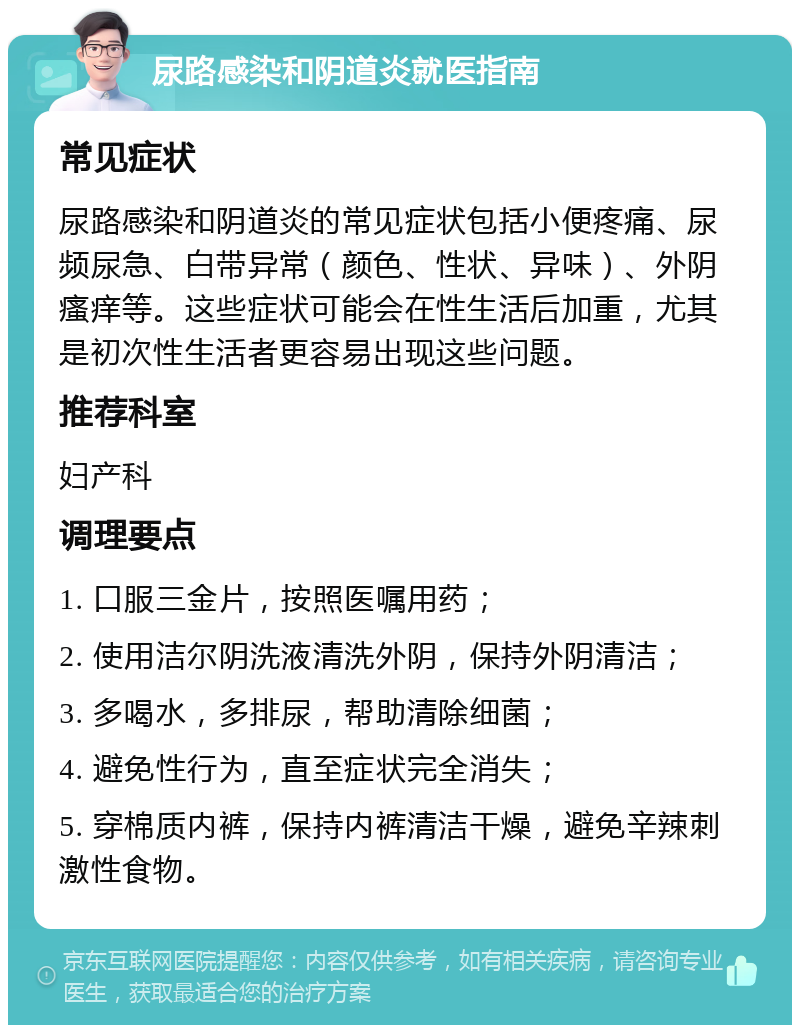 尿路感染和阴道炎就医指南 常见症状 尿路感染和阴道炎的常见症状包括小便疼痛、尿频尿急、白带异常（颜色、性状、异味）、外阴瘙痒等。这些症状可能会在性生活后加重，尤其是初次性生活者更容易出现这些问题。 推荐科室 妇产科 调理要点 1. 口服三金片，按照医嘱用药； 2. 使用洁尔阴洗液清洗外阴，保持外阴清洁； 3. 多喝水，多排尿，帮助清除细菌； 4. 避免性行为，直至症状完全消失； 5. 穿棉质内裤，保持内裤清洁干燥，避免辛辣刺激性食物。