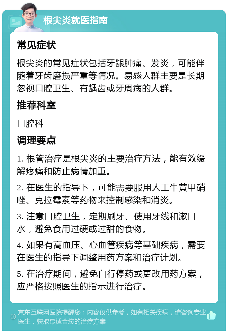 根尖炎就医指南 常见症状 根尖炎的常见症状包括牙龈肿痛、发炎，可能伴随着牙齿磨损严重等情况。易感人群主要是长期忽视口腔卫生、有龋齿或牙周病的人群。 推荐科室 口腔科 调理要点 1. 根管治疗是根尖炎的主要治疗方法，能有效缓解疼痛和防止病情加重。 2. 在医生的指导下，可能需要服用人工牛黄甲硝唑、克拉霉素等药物来控制感染和消炎。 3. 注意口腔卫生，定期刷牙、使用牙线和漱口水，避免食用过硬或过甜的食物。 4. 如果有高血压、心血管疾病等基础疾病，需要在医生的指导下调整用药方案和治疗计划。 5. 在治疗期间，避免自行停药或更改用药方案，应严格按照医生的指示进行治疗。