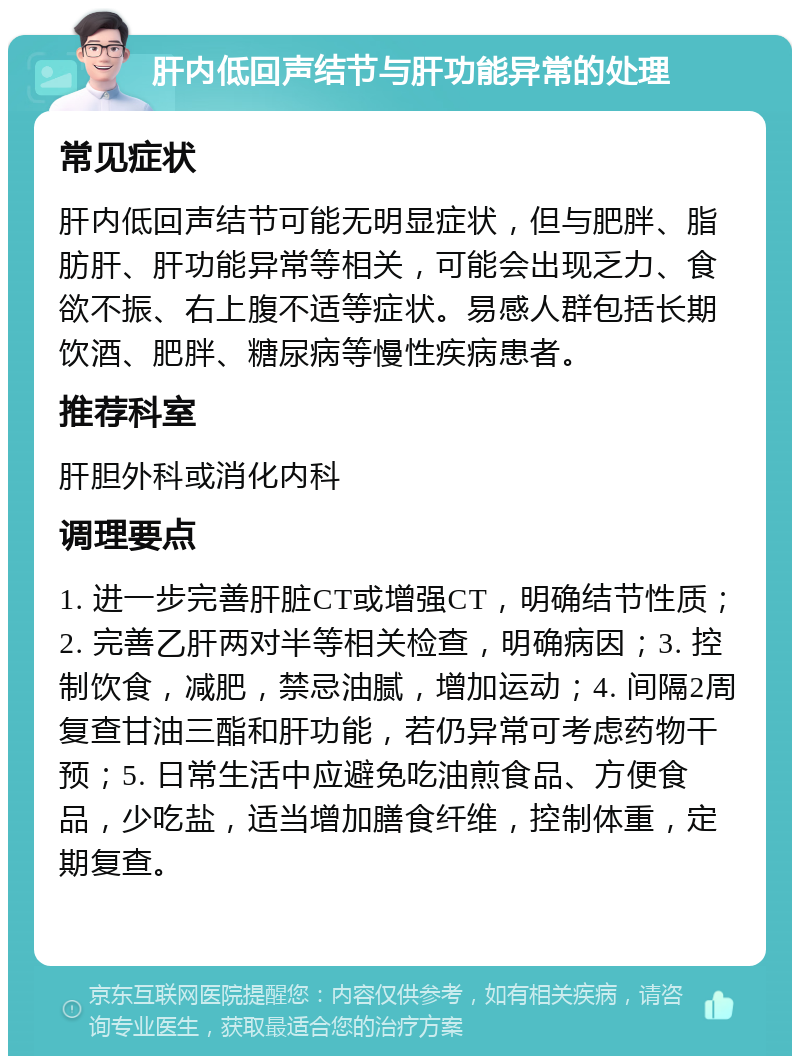 肝内低回声结节与肝功能异常的处理 常见症状 肝内低回声结节可能无明显症状，但与肥胖、脂肪肝、肝功能异常等相关，可能会出现乏力、食欲不振、右上腹不适等症状。易感人群包括长期饮酒、肥胖、糖尿病等慢性疾病患者。 推荐科室 肝胆外科或消化内科 调理要点 1. 进一步完善肝脏CT或增强CT，明确结节性质；2. 完善乙肝两对半等相关检查，明确病因；3. 控制饮食，减肥，禁忌油腻，增加运动；4. 间隔2周复查甘油三酯和肝功能，若仍异常可考虑药物干预；5. 日常生活中应避免吃油煎食品、方便食品，少吃盐，适当增加膳食纤维，控制体重，定期复查。