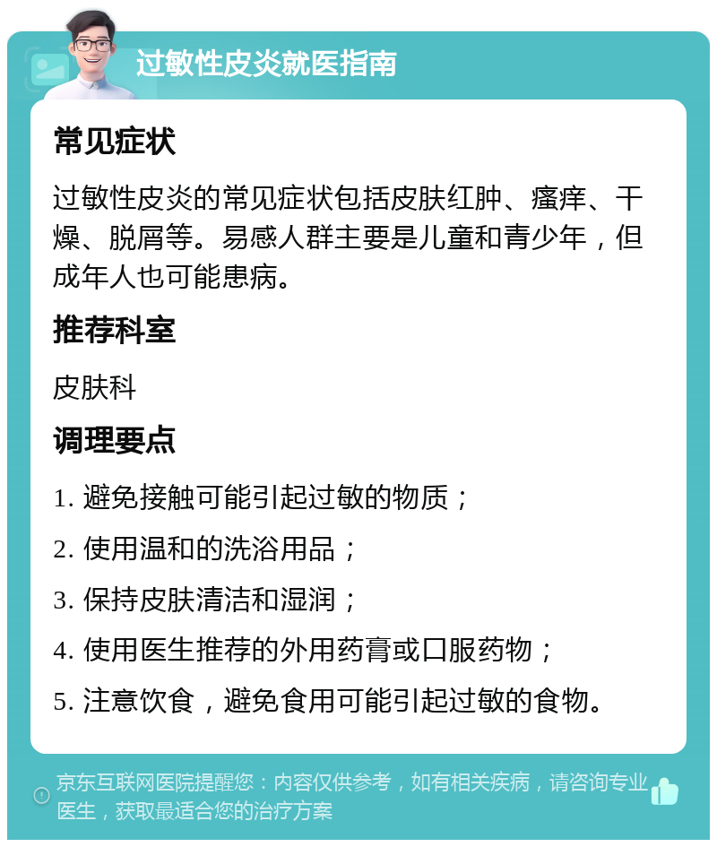 过敏性皮炎就医指南 常见症状 过敏性皮炎的常见症状包括皮肤红肿、瘙痒、干燥、脱屑等。易感人群主要是儿童和青少年，但成年人也可能患病。 推荐科室 皮肤科 调理要点 1. 避免接触可能引起过敏的物质； 2. 使用温和的洗浴用品； 3. 保持皮肤清洁和湿润； 4. 使用医生推荐的外用药膏或口服药物； 5. 注意饮食，避免食用可能引起过敏的食物。