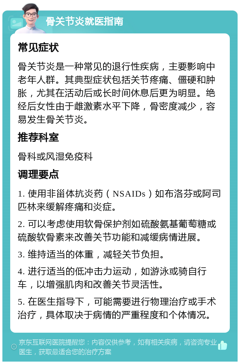 骨关节炎就医指南 常见症状 骨关节炎是一种常见的退行性疾病，主要影响中老年人群。其典型症状包括关节疼痛、僵硬和肿胀，尤其在活动后或长时间休息后更为明显。绝经后女性由于雌激素水平下降，骨密度减少，容易发生骨关节炎。 推荐科室 骨科或风湿免疫科 调理要点 1. 使用非甾体抗炎药（NSAIDs）如布洛芬或阿司匹林来缓解疼痛和炎症。 2. 可以考虑使用软骨保护剂如硫酸氨基葡萄糖或硫酸软骨素来改善关节功能和减缓病情进展。 3. 维持适当的体重，减轻关节负担。 4. 进行适当的低冲击力运动，如游泳或骑自行车，以增强肌肉和改善关节灵活性。 5. 在医生指导下，可能需要进行物理治疗或手术治疗，具体取决于病情的严重程度和个体情况。