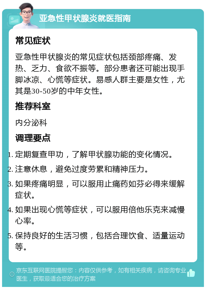 亚急性甲状腺炎就医指南 常见症状 亚急性甲状腺炎的常见症状包括颈部疼痛、发热、乏力、食欲不振等。部分患者还可能出现手脚冰凉、心慌等症状。易感人群主要是女性，尤其是30-50岁的中年女性。 推荐科室 内分泌科 调理要点 定期复查甲功，了解甲状腺功能的变化情况。 注意休息，避免过度劳累和精神压力。 如果疼痛明显，可以服用止痛药如芬必得来缓解症状。 如果出现心慌等症状，可以服用倍他乐克来减慢心率。 保持良好的生活习惯，包括合理饮食、适量运动等。