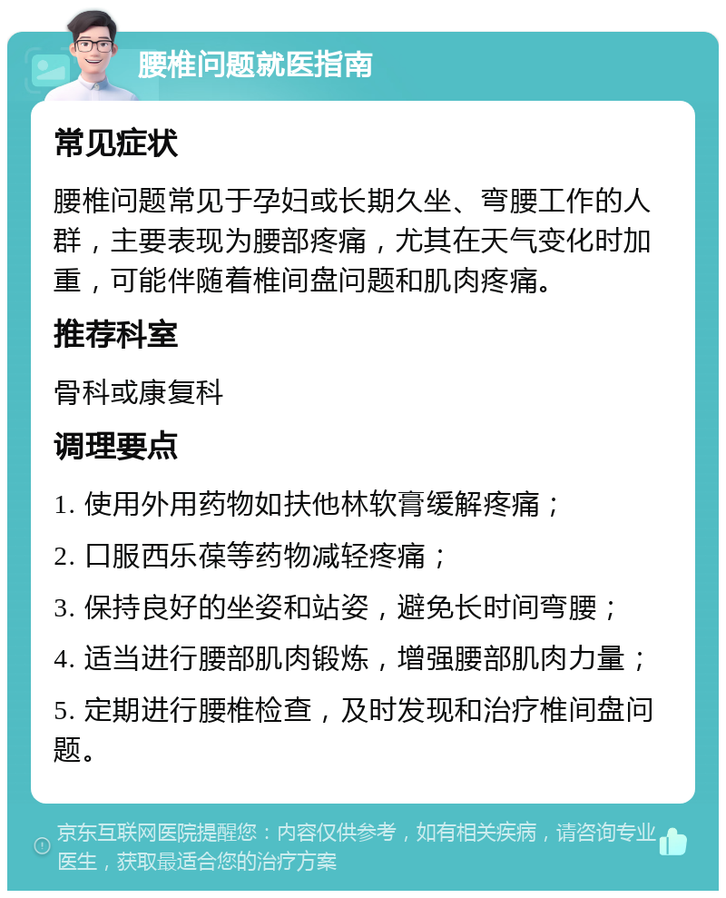 腰椎问题就医指南 常见症状 腰椎问题常见于孕妇或长期久坐、弯腰工作的人群，主要表现为腰部疼痛，尤其在天气变化时加重，可能伴随着椎间盘问题和肌肉疼痛。 推荐科室 骨科或康复科 调理要点 1. 使用外用药物如扶他林软膏缓解疼痛； 2. 口服西乐葆等药物减轻疼痛； 3. 保持良好的坐姿和站姿，避免长时间弯腰； 4. 适当进行腰部肌肉锻炼，增强腰部肌肉力量； 5. 定期进行腰椎检查，及时发现和治疗椎间盘问题。