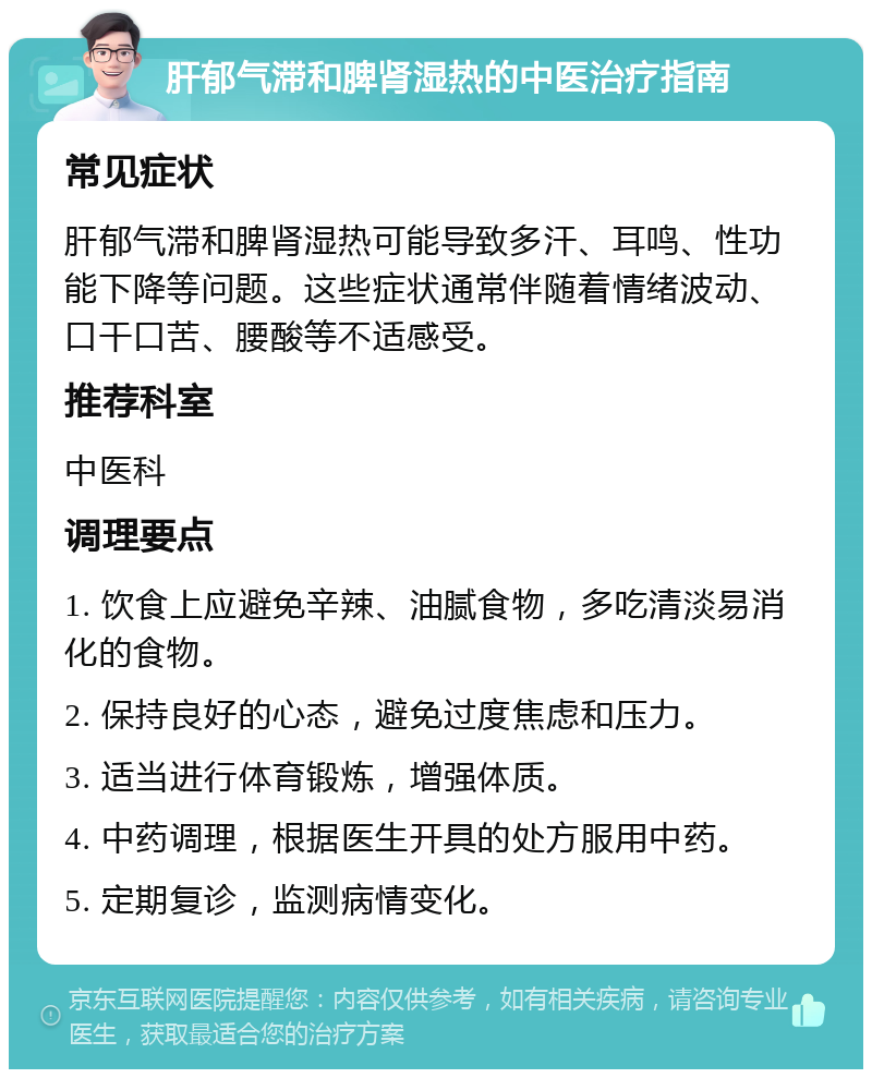 肝郁气滞和脾肾湿热的中医治疗指南 常见症状 肝郁气滞和脾肾湿热可能导致多汗、耳鸣、性功能下降等问题。这些症状通常伴随着情绪波动、口干口苦、腰酸等不适感受。 推荐科室 中医科 调理要点 1. 饮食上应避免辛辣、油腻食物，多吃清淡易消化的食物。 2. 保持良好的心态，避免过度焦虑和压力。 3. 适当进行体育锻炼，增强体质。 4. 中药调理，根据医生开具的处方服用中药。 5. 定期复诊，监测病情变化。