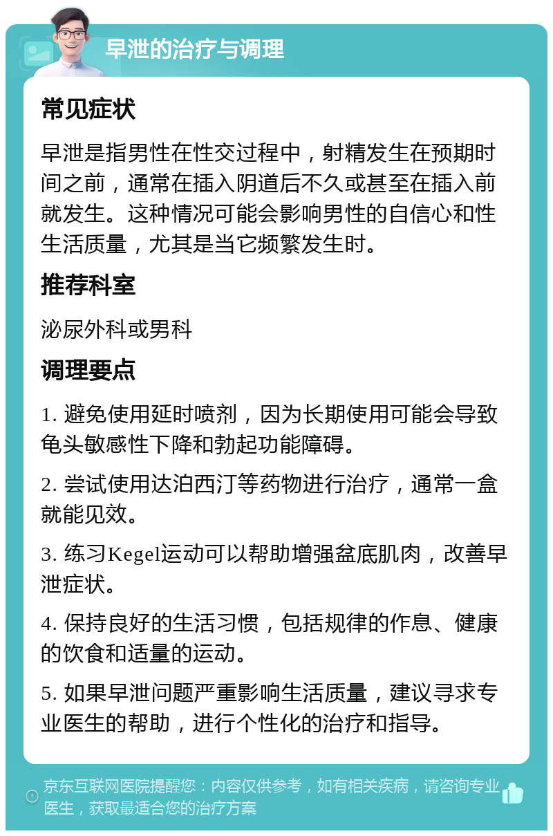 早泄的治疗与调理 常见症状 早泄是指男性在性交过程中，射精发生在预期时间之前，通常在插入阴道后不久或甚至在插入前就发生。这种情况可能会影响男性的自信心和性生活质量，尤其是当它频繁发生时。 推荐科室 泌尿外科或男科 调理要点 1. 避免使用延时喷剂，因为长期使用可能会导致龟头敏感性下降和勃起功能障碍。 2. 尝试使用达泊西汀等药物进行治疗，通常一盒就能见效。 3. 练习Kegel运动可以帮助增强盆底肌肉，改善早泄症状。 4. 保持良好的生活习惯，包括规律的作息、健康的饮食和适量的运动。 5. 如果早泄问题严重影响生活质量，建议寻求专业医生的帮助，进行个性化的治疗和指导。