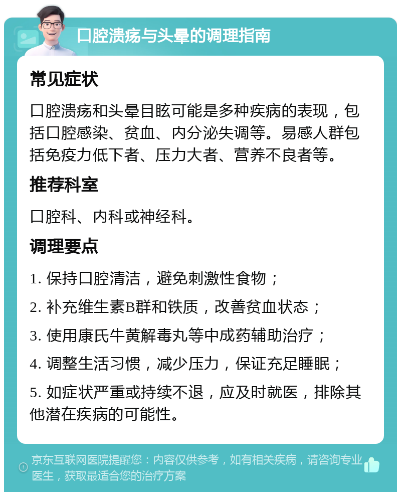 口腔溃疡与头晕的调理指南 常见症状 口腔溃疡和头晕目眩可能是多种疾病的表现，包括口腔感染、贫血、内分泌失调等。易感人群包括免疫力低下者、压力大者、营养不良者等。 推荐科室 口腔科、内科或神经科。 调理要点 1. 保持口腔清洁，避免刺激性食物； 2. 补充维生素B群和铁质，改善贫血状态； 3. 使用康氏牛黄解毒丸等中成药辅助治疗； 4. 调整生活习惯，减少压力，保证充足睡眠； 5. 如症状严重或持续不退，应及时就医，排除其他潜在疾病的可能性。