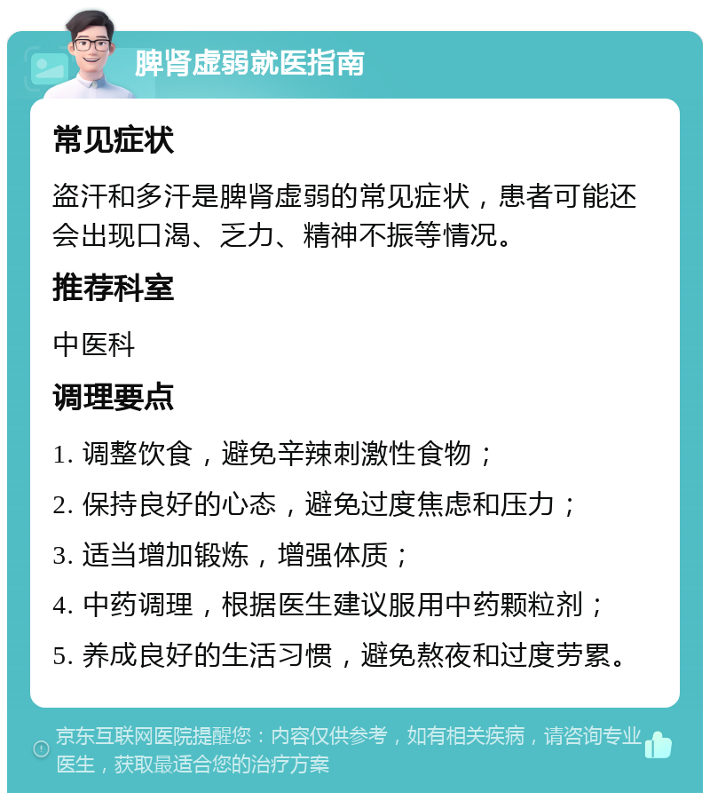 脾肾虚弱就医指南 常见症状 盗汗和多汗是脾肾虚弱的常见症状，患者可能还会出现口渴、乏力、精神不振等情况。 推荐科室 中医科 调理要点 1. 调整饮食，避免辛辣刺激性食物； 2. 保持良好的心态，避免过度焦虑和压力； 3. 适当增加锻炼，增强体质； 4. 中药调理，根据医生建议服用中药颗粒剂； 5. 养成良好的生活习惯，避免熬夜和过度劳累。