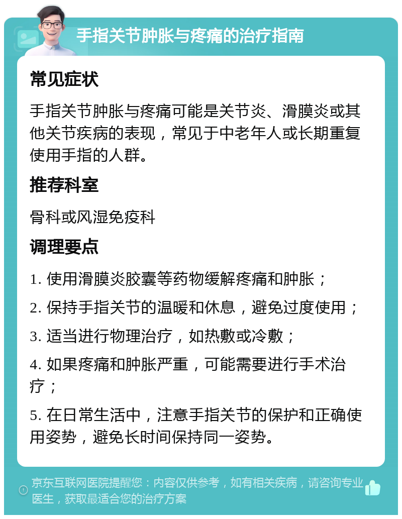 手指关节肿胀与疼痛的治疗指南 常见症状 手指关节肿胀与疼痛可能是关节炎、滑膜炎或其他关节疾病的表现，常见于中老年人或长期重复使用手指的人群。 推荐科室 骨科或风湿免疫科 调理要点 1. 使用滑膜炎胶囊等药物缓解疼痛和肿胀； 2. 保持手指关节的温暖和休息，避免过度使用； 3. 适当进行物理治疗，如热敷或冷敷； 4. 如果疼痛和肿胀严重，可能需要进行手术治疗； 5. 在日常生活中，注意手指关节的保护和正确使用姿势，避免长时间保持同一姿势。