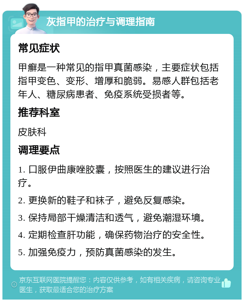 灰指甲的治疗与调理指南 常见症状 甲癣是一种常见的指甲真菌感染，主要症状包括指甲变色、变形、增厚和脆弱。易感人群包括老年人、糖尿病患者、免疫系统受损者等。 推荐科室 皮肤科 调理要点 1. 口服伊曲康唑胶囊，按照医生的建议进行治疗。 2. 更换新的鞋子和袜子，避免反复感染。 3. 保持局部干燥清洁和透气，避免潮湿环境。 4. 定期检查肝功能，确保药物治疗的安全性。 5. 加强免疫力，预防真菌感染的发生。