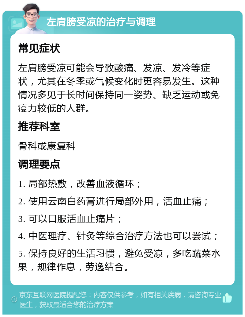 左肩膀受凉的治疗与调理 常见症状 左肩膀受凉可能会导致酸痛、发凉、发冷等症状，尤其在冬季或气候变化时更容易发生。这种情况多见于长时间保持同一姿势、缺乏运动或免疫力较低的人群。 推荐科室 骨科或康复科 调理要点 1. 局部热敷，改善血液循环； 2. 使用云南白药膏进行局部外用，活血止痛； 3. 可以口服活血止痛片； 4. 中医理疗、针灸等综合治疗方法也可以尝试； 5. 保持良好的生活习惯，避免受凉，多吃蔬菜水果，规律作息，劳逸结合。