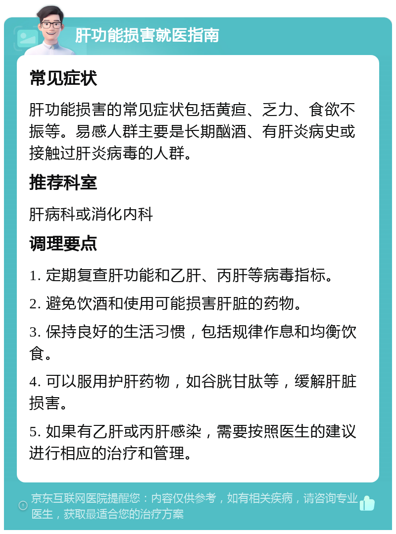 肝功能损害就医指南 常见症状 肝功能损害的常见症状包括黄疸、乏力、食欲不振等。易感人群主要是长期酗酒、有肝炎病史或接触过肝炎病毒的人群。 推荐科室 肝病科或消化内科 调理要点 1. 定期复查肝功能和乙肝、丙肝等病毒指标。 2. 避免饮酒和使用可能损害肝脏的药物。 3. 保持良好的生活习惯，包括规律作息和均衡饮食。 4. 可以服用护肝药物，如谷胱甘肽等，缓解肝脏损害。 5. 如果有乙肝或丙肝感染，需要按照医生的建议进行相应的治疗和管理。