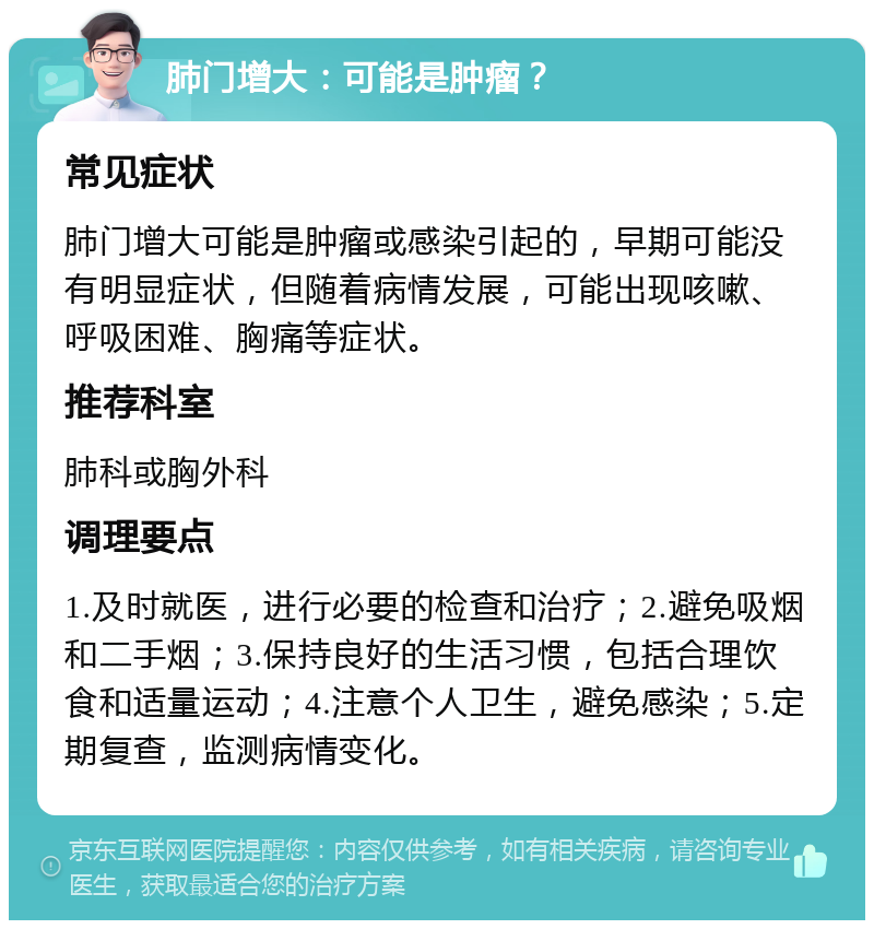 肺门增大：可能是肿瘤？ 常见症状 肺门增大可能是肿瘤或感染引起的，早期可能没有明显症状，但随着病情发展，可能出现咳嗽、呼吸困难、胸痛等症状。 推荐科室 肺科或胸外科 调理要点 1.及时就医，进行必要的检查和治疗；2.避免吸烟和二手烟；3.保持良好的生活习惯，包括合理饮食和适量运动；4.注意个人卫生，避免感染；5.定期复查，监测病情变化。