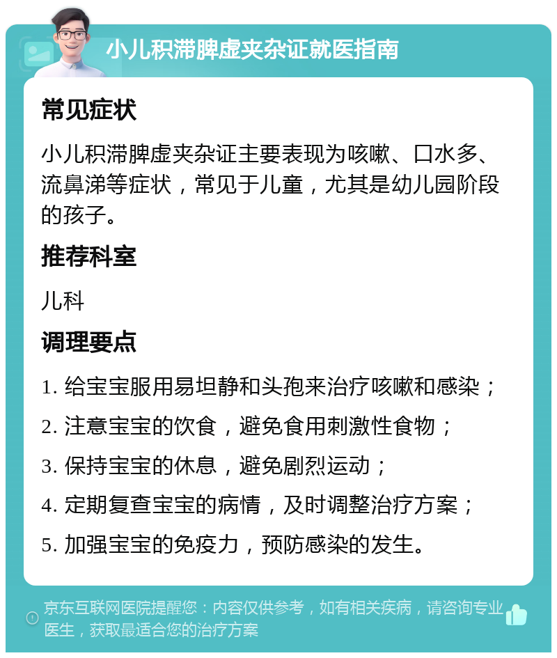 小儿积滞脾虚夹杂证就医指南 常见症状 小儿积滞脾虚夹杂证主要表现为咳嗽、口水多、流鼻涕等症状，常见于儿童，尤其是幼儿园阶段的孩子。 推荐科室 儿科 调理要点 1. 给宝宝服用易坦静和头孢来治疗咳嗽和感染； 2. 注意宝宝的饮食，避免食用刺激性食物； 3. 保持宝宝的休息，避免剧烈运动； 4. 定期复查宝宝的病情，及时调整治疗方案； 5. 加强宝宝的免疫力，预防感染的发生。