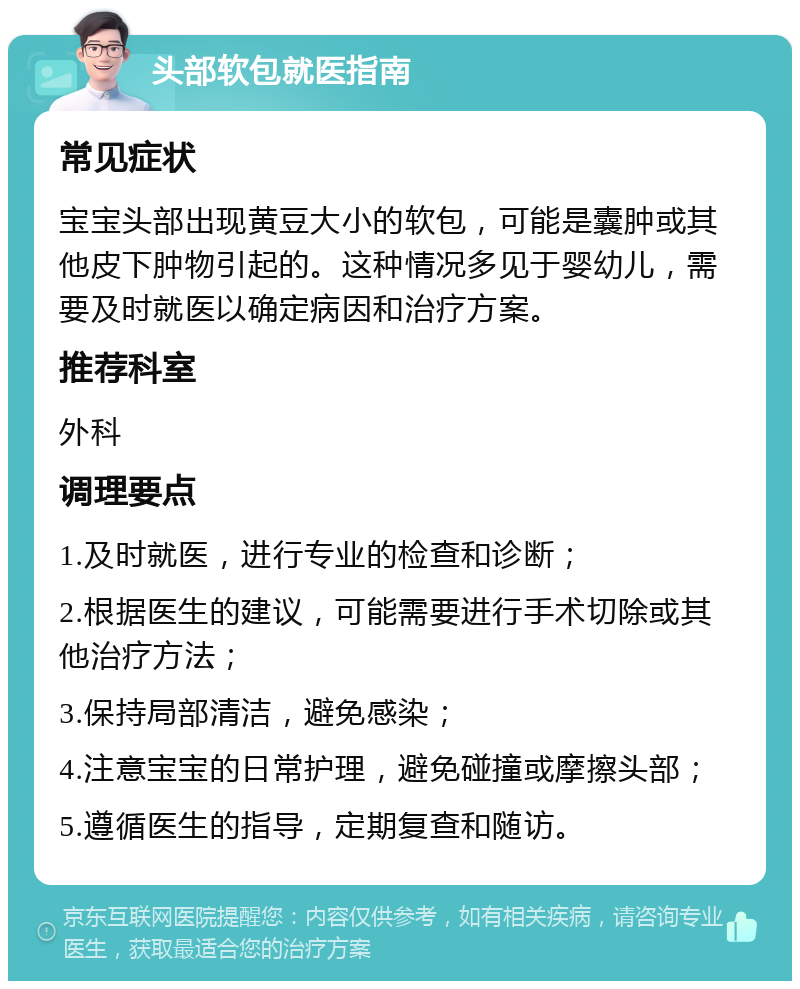 头部软包就医指南 常见症状 宝宝头部出现黄豆大小的软包，可能是囊肿或其他皮下肿物引起的。这种情况多见于婴幼儿，需要及时就医以确定病因和治疗方案。 推荐科室 外科 调理要点 1.及时就医，进行专业的检查和诊断； 2.根据医生的建议，可能需要进行手术切除或其他治疗方法； 3.保持局部清洁，避免感染； 4.注意宝宝的日常护理，避免碰撞或摩擦头部； 5.遵循医生的指导，定期复查和随访。