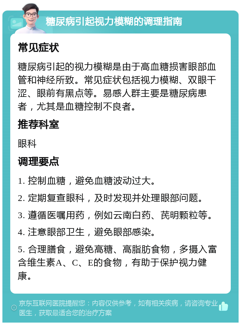 糖尿病引起视力模糊的调理指南 常见症状 糖尿病引起的视力模糊是由于高血糖损害眼部血管和神经所致。常见症状包括视力模糊、双眼干涩、眼前有黑点等。易感人群主要是糖尿病患者，尤其是血糖控制不良者。 推荐科室 眼科 调理要点 1. 控制血糖，避免血糖波动过大。 2. 定期复查眼科，及时发现并处理眼部问题。 3. 遵循医嘱用药，例如云南白药、芪明颗粒等。 4. 注意眼部卫生，避免眼部感染。 5. 合理膳食，避免高糖、高脂肪食物，多摄入富含维生素A、C、E的食物，有助于保护视力健康。