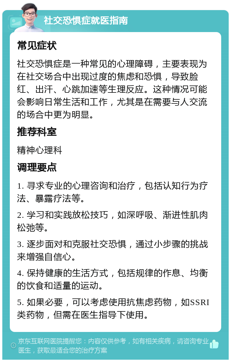 社交恐惧症就医指南 常见症状 社交恐惧症是一种常见的心理障碍，主要表现为在社交场合中出现过度的焦虑和恐惧，导致脸红、出汗、心跳加速等生理反应。这种情况可能会影响日常生活和工作，尤其是在需要与人交流的场合中更为明显。 推荐科室 精神心理科 调理要点 1. 寻求专业的心理咨询和治疗，包括认知行为疗法、暴露疗法等。 2. 学习和实践放松技巧，如深呼吸、渐进性肌肉松弛等。 3. 逐步面对和克服社交恐惧，通过小步骤的挑战来增强自信心。 4. 保持健康的生活方式，包括规律的作息、均衡的饮食和适量的运动。 5. 如果必要，可以考虑使用抗焦虑药物，如SSRI类药物，但需在医生指导下使用。