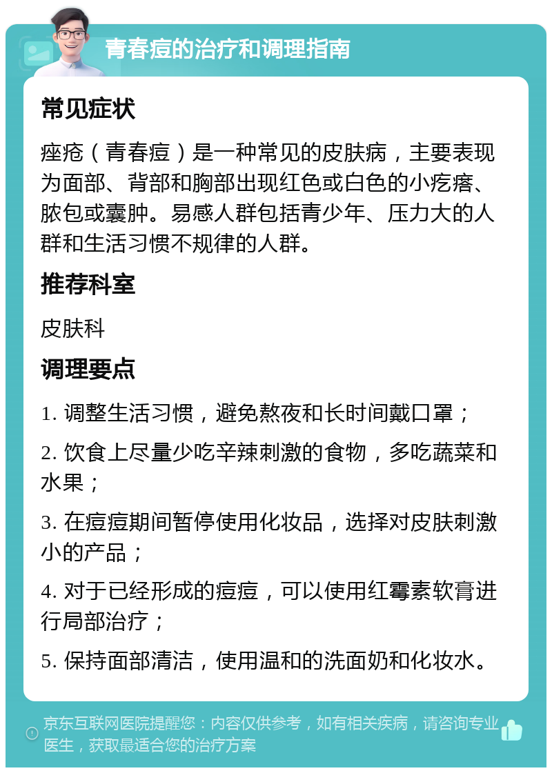 青春痘的治疗和调理指南 常见症状 痤疮（青春痘）是一种常见的皮肤病，主要表现为面部、背部和胸部出现红色或白色的小疙瘩、脓包或囊肿。易感人群包括青少年、压力大的人群和生活习惯不规律的人群。 推荐科室 皮肤科 调理要点 1. 调整生活习惯，避免熬夜和长时间戴口罩； 2. 饮食上尽量少吃辛辣刺激的食物，多吃蔬菜和水果； 3. 在痘痘期间暂停使用化妆品，选择对皮肤刺激小的产品； 4. 对于已经形成的痘痘，可以使用红霉素软膏进行局部治疗； 5. 保持面部清洁，使用温和的洗面奶和化妆水。