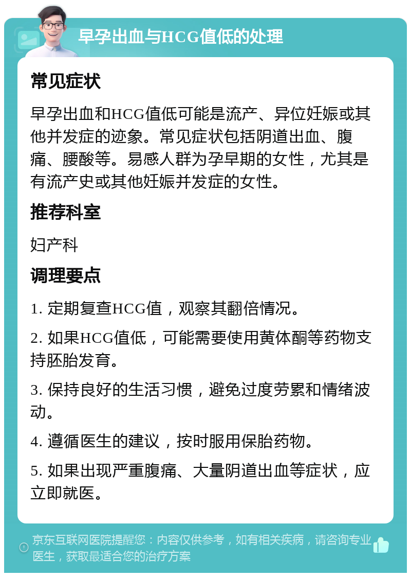 早孕出血与HCG值低的处理 常见症状 早孕出血和HCG值低可能是流产、异位妊娠或其他并发症的迹象。常见症状包括阴道出血、腹痛、腰酸等。易感人群为孕早期的女性，尤其是有流产史或其他妊娠并发症的女性。 推荐科室 妇产科 调理要点 1. 定期复查HCG值，观察其翻倍情况。 2. 如果HCG值低，可能需要使用黄体酮等药物支持胚胎发育。 3. 保持良好的生活习惯，避免过度劳累和情绪波动。 4. 遵循医生的建议，按时服用保胎药物。 5. 如果出现严重腹痛、大量阴道出血等症状，应立即就医。