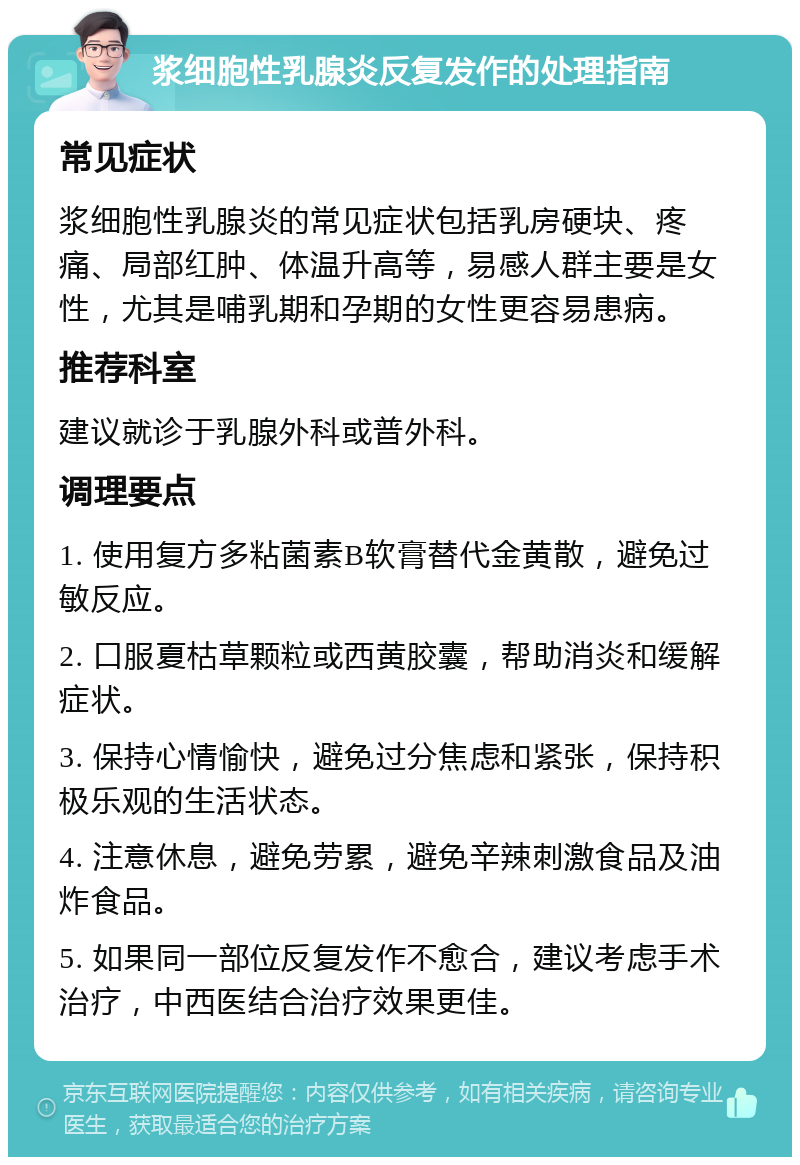 浆细胞性乳腺炎反复发作的处理指南 常见症状 浆细胞性乳腺炎的常见症状包括乳房硬块、疼痛、局部红肿、体温升高等，易感人群主要是女性，尤其是哺乳期和孕期的女性更容易患病。 推荐科室 建议就诊于乳腺外科或普外科。 调理要点 1. 使用复方多粘菌素B软膏替代金黄散，避免过敏反应。 2. 口服夏枯草颗粒或西黄胶囊，帮助消炎和缓解症状。 3. 保持心情愉快，避免过分焦虑和紧张，保持积极乐观的生活状态。 4. 注意休息，避免劳累，避免辛辣刺激食品及油炸食品。 5. 如果同一部位反复发作不愈合，建议考虑手术治疗，中西医结合治疗效果更佳。