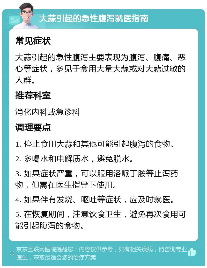 大蒜引起的急性腹泻就医指南 常见症状 大蒜引起的急性腹泻主要表现为腹泻、腹痛、恶心等症状，多见于食用大量大蒜或对大蒜过敏的人群。 推荐科室 消化内科或急诊科 调理要点 1. 停止食用大蒜和其他可能引起腹泻的食物。 2. 多喝水和电解质水，避免脱水。 3. 如果症状严重，可以服用洛哌丁胺等止泻药物，但需在医生指导下使用。 4. 如果伴有发烧、呕吐等症状，应及时就医。 5. 在恢复期间，注意饮食卫生，避免再次食用可能引起腹泻的食物。