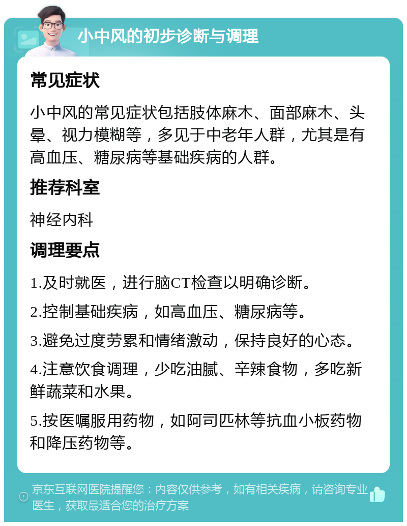 小中风的初步诊断与调理 常见症状 小中风的常见症状包括肢体麻木、面部麻木、头晕、视力模糊等，多见于中老年人群，尤其是有高血压、糖尿病等基础疾病的人群。 推荐科室 神经内科 调理要点 1.及时就医，进行脑CT检查以明确诊断。 2.控制基础疾病，如高血压、糖尿病等。 3.避免过度劳累和情绪激动，保持良好的心态。 4.注意饮食调理，少吃油腻、辛辣食物，多吃新鲜蔬菜和水果。 5.按医嘱服用药物，如阿司匹林等抗血小板药物和降压药物等。