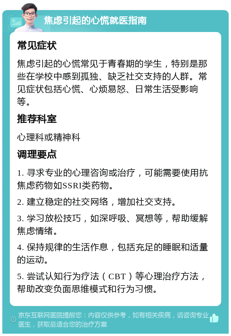 焦虑引起的心慌就医指南 常见症状 焦虑引起的心慌常见于青春期的学生，特别是那些在学校中感到孤独、缺乏社交支持的人群。常见症状包括心慌、心烦易怒、日常生活受影响等。 推荐科室 心理科或精神科 调理要点 1. 寻求专业的心理咨询或治疗，可能需要使用抗焦虑药物如SSRI类药物。 2. 建立稳定的社交网络，增加社交支持。 3. 学习放松技巧，如深呼吸、冥想等，帮助缓解焦虑情绪。 4. 保持规律的生活作息，包括充足的睡眠和适量的运动。 5. 尝试认知行为疗法（CBT）等心理治疗方法，帮助改变负面思维模式和行为习惯。