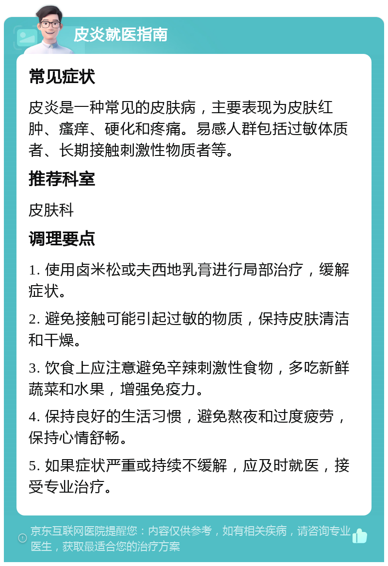 皮炎就医指南 常见症状 皮炎是一种常见的皮肤病，主要表现为皮肤红肿、瘙痒、硬化和疼痛。易感人群包括过敏体质者、长期接触刺激性物质者等。 推荐科室 皮肤科 调理要点 1. 使用卤米松或夫西地乳膏进行局部治疗，缓解症状。 2. 避免接触可能引起过敏的物质，保持皮肤清洁和干燥。 3. 饮食上应注意避免辛辣刺激性食物，多吃新鲜蔬菜和水果，增强免疫力。 4. 保持良好的生活习惯，避免熬夜和过度疲劳，保持心情舒畅。 5. 如果症状严重或持续不缓解，应及时就医，接受专业治疗。