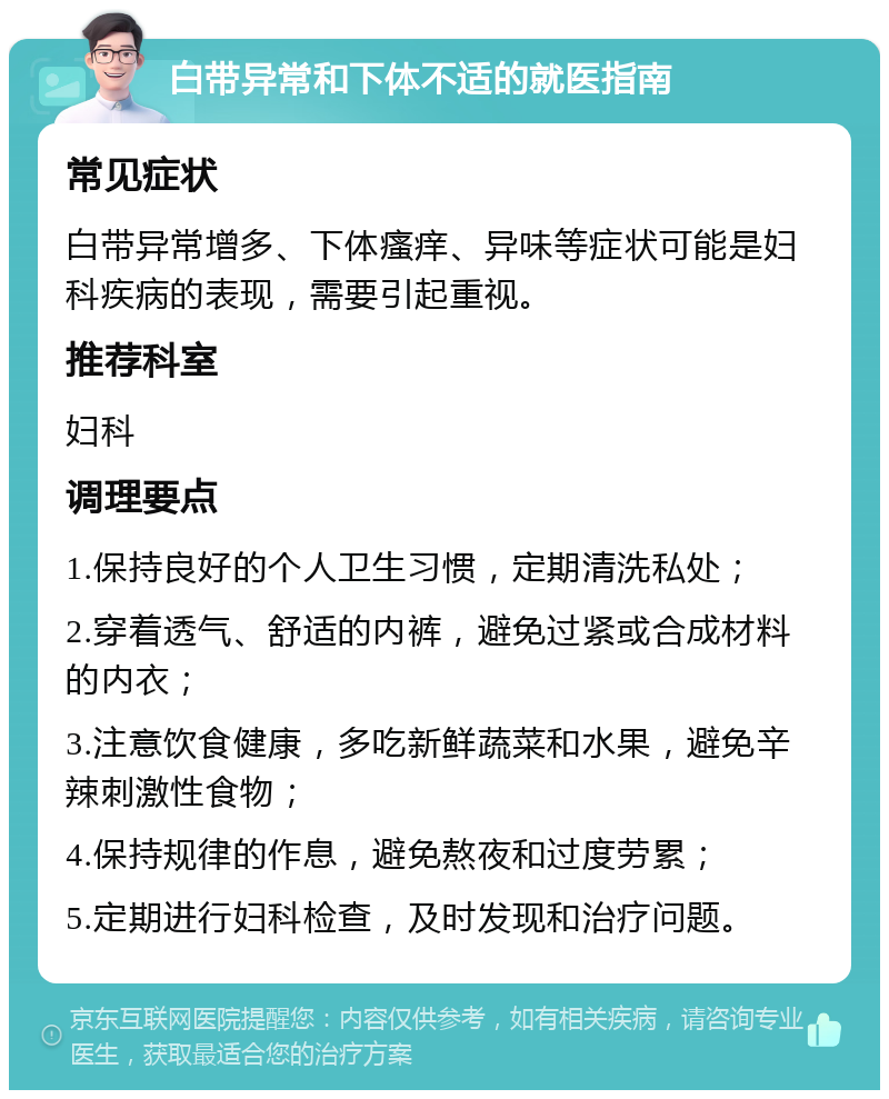 白带异常和下体不适的就医指南 常见症状 白带异常增多、下体瘙痒、异味等症状可能是妇科疾病的表现，需要引起重视。 推荐科室 妇科 调理要点 1.保持良好的个人卫生习惯，定期清洗私处； 2.穿着透气、舒适的内裤，避免过紧或合成材料的内衣； 3.注意饮食健康，多吃新鲜蔬菜和水果，避免辛辣刺激性食物； 4.保持规律的作息，避免熬夜和过度劳累； 5.定期进行妇科检查，及时发现和治疗问题。