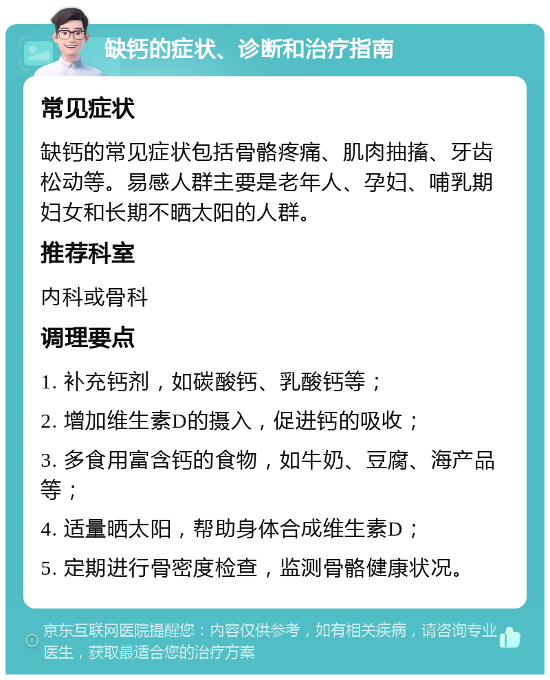 缺钙的症状、诊断和治疗指南 常见症状 缺钙的常见症状包括骨骼疼痛、肌肉抽搐、牙齿松动等。易感人群主要是老年人、孕妇、哺乳期妇女和长期不晒太阳的人群。 推荐科室 内科或骨科 调理要点 1. 补充钙剂，如碳酸钙、乳酸钙等； 2. 增加维生素D的摄入，促进钙的吸收； 3. 多食用富含钙的食物，如牛奶、豆腐、海产品等； 4. 适量晒太阳，帮助身体合成维生素D； 5. 定期进行骨密度检查，监测骨骼健康状况。