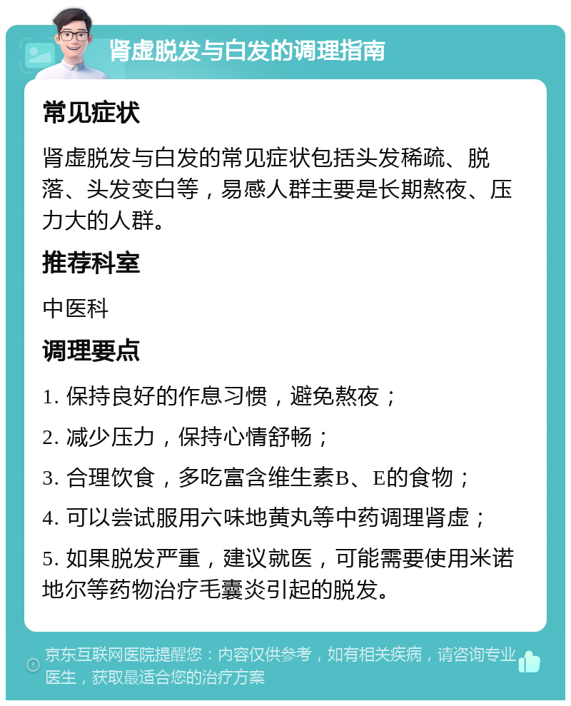 肾虚脱发与白发的调理指南 常见症状 肾虚脱发与白发的常见症状包括头发稀疏、脱落、头发变白等，易感人群主要是长期熬夜、压力大的人群。 推荐科室 中医科 调理要点 1. 保持良好的作息习惯，避免熬夜； 2. 减少压力，保持心情舒畅； 3. 合理饮食，多吃富含维生素B、E的食物； 4. 可以尝试服用六味地黄丸等中药调理肾虚； 5. 如果脱发严重，建议就医，可能需要使用米诺地尔等药物治疗毛囊炎引起的脱发。