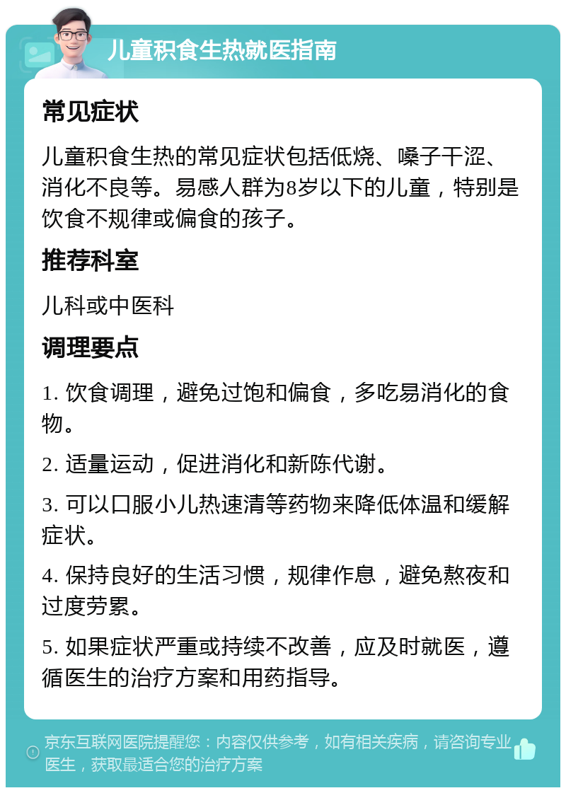 儿童积食生热就医指南 常见症状 儿童积食生热的常见症状包括低烧、嗓子干涩、消化不良等。易感人群为8岁以下的儿童，特别是饮食不规律或偏食的孩子。 推荐科室 儿科或中医科 调理要点 1. 饮食调理，避免过饱和偏食，多吃易消化的食物。 2. 适量运动，促进消化和新陈代谢。 3. 可以口服小儿热速清等药物来降低体温和缓解症状。 4. 保持良好的生活习惯，规律作息，避免熬夜和过度劳累。 5. 如果症状严重或持续不改善，应及时就医，遵循医生的治疗方案和用药指导。