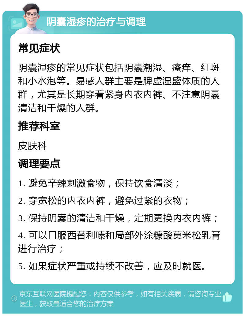 阴囊湿疹的治疗与调理 常见症状 阴囊湿疹的常见症状包括阴囊潮湿、瘙痒、红斑和小水泡等。易感人群主要是脾虚湿盛体质的人群，尤其是长期穿着紧身内衣内裤、不注意阴囊清洁和干燥的人群。 推荐科室 皮肤科 调理要点 1. 避免辛辣刺激食物，保持饮食清淡； 2. 穿宽松的内衣内裤，避免过紧的衣物； 3. 保持阴囊的清洁和干燥，定期更换内衣内裤； 4. 可以口服西替利嗪和局部外涂糠酸莫米松乳膏进行治疗； 5. 如果症状严重或持续不改善，应及时就医。