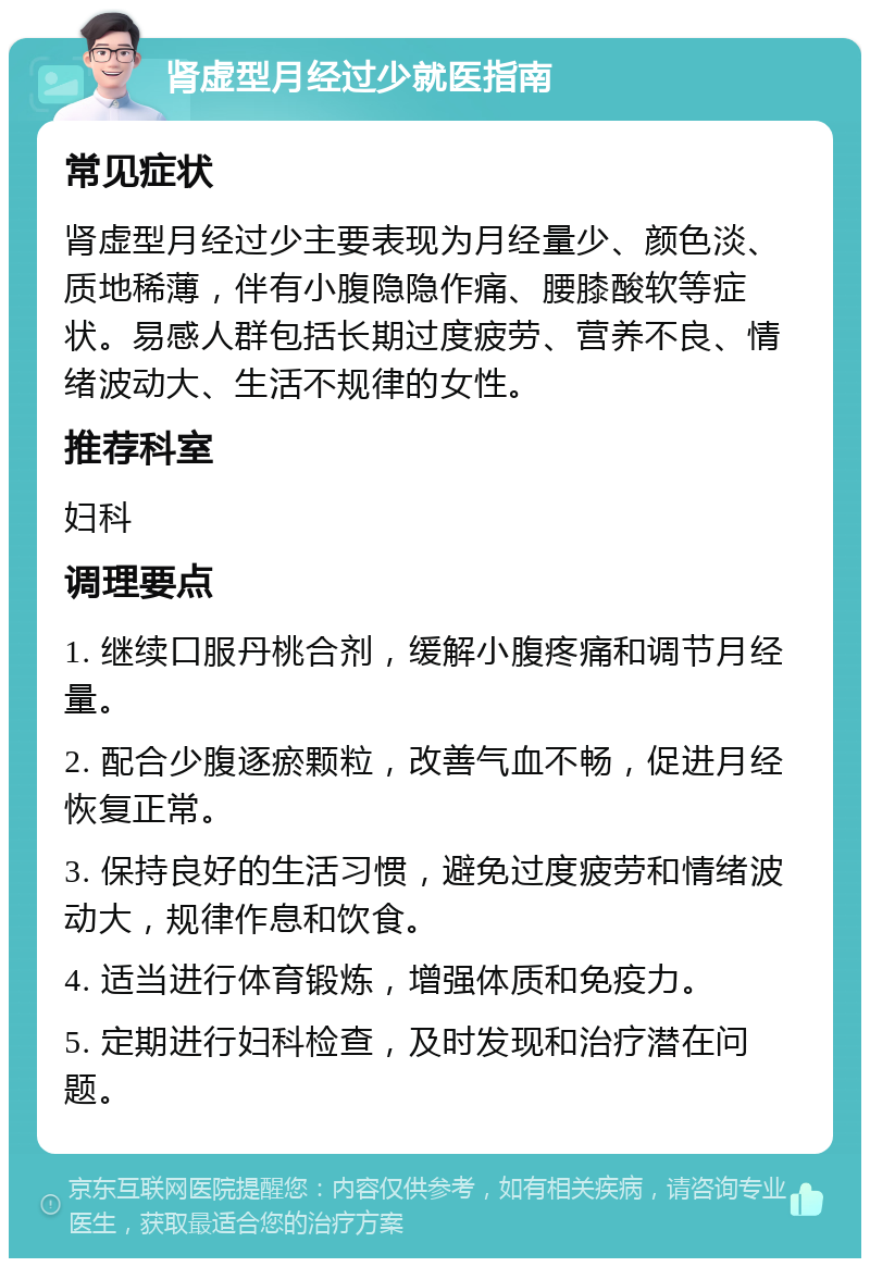 肾虚型月经过少就医指南 常见症状 肾虚型月经过少主要表现为月经量少、颜色淡、质地稀薄，伴有小腹隐隐作痛、腰膝酸软等症状。易感人群包括长期过度疲劳、营养不良、情绪波动大、生活不规律的女性。 推荐科室 妇科 调理要点 1. 继续口服丹桃合剂，缓解小腹疼痛和调节月经量。 2. 配合少腹逐瘀颗粒，改善气血不畅，促进月经恢复正常。 3. 保持良好的生活习惯，避免过度疲劳和情绪波动大，规律作息和饮食。 4. 适当进行体育锻炼，增强体质和免疫力。 5. 定期进行妇科检查，及时发现和治疗潜在问题。