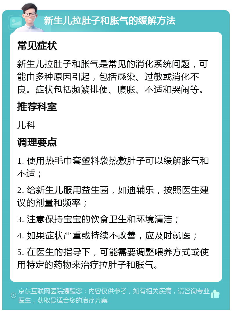 新生儿拉肚子和胀气的缓解方法 常见症状 新生儿拉肚子和胀气是常见的消化系统问题，可能由多种原因引起，包括感染、过敏或消化不良。症状包括频繁排便、腹胀、不适和哭闹等。 推荐科室 儿科 调理要点 1. 使用热毛巾套塑料袋热敷肚子可以缓解胀气和不适； 2. 给新生儿服用益生菌，如迪辅乐，按照医生建议的剂量和频率； 3. 注意保持宝宝的饮食卫生和环境清洁； 4. 如果症状严重或持续不改善，应及时就医； 5. 在医生的指导下，可能需要调整喂养方式或使用特定的药物来治疗拉肚子和胀气。