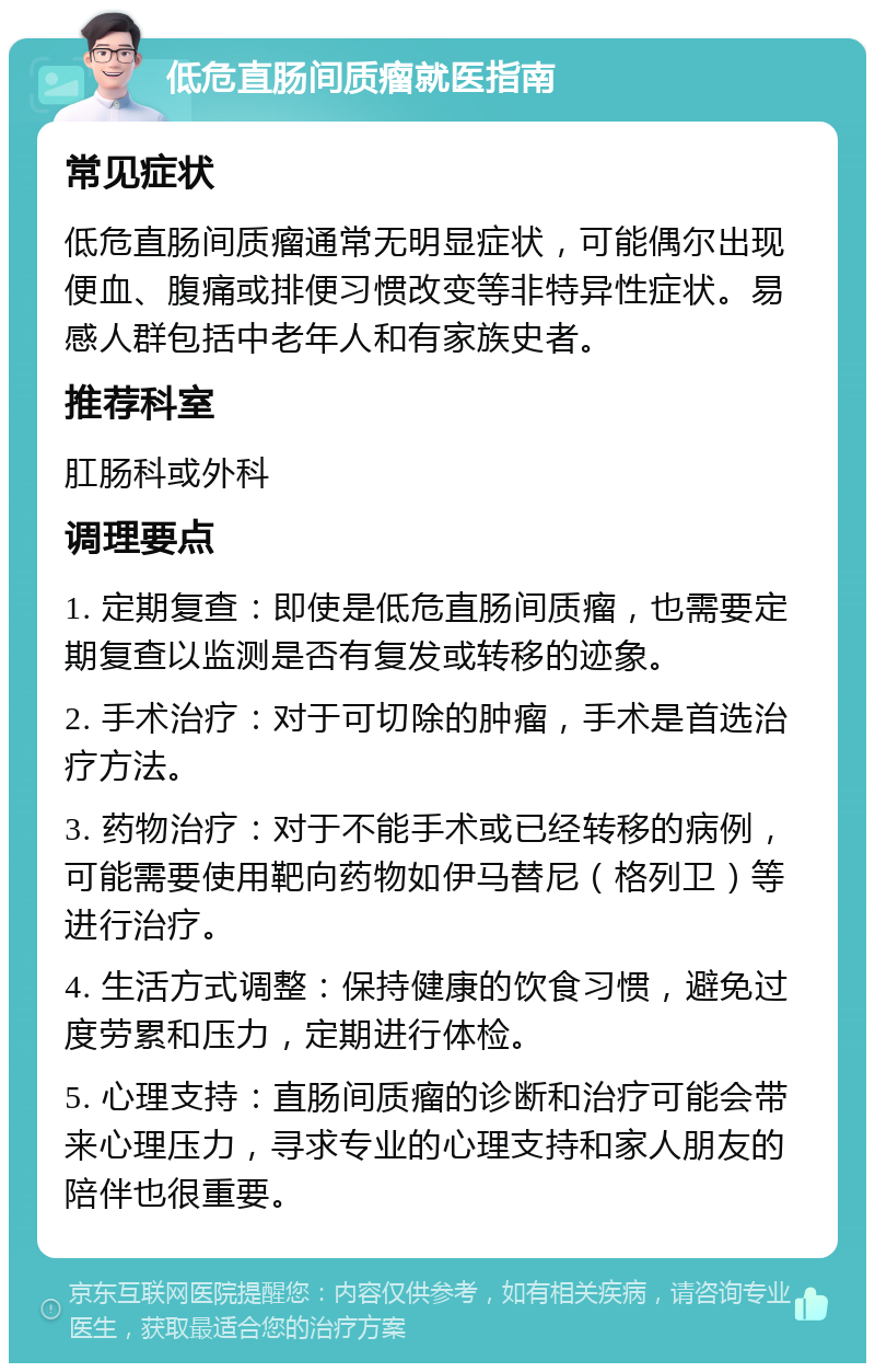 低危直肠间质瘤就医指南 常见症状 低危直肠间质瘤通常无明显症状，可能偶尔出现便血、腹痛或排便习惯改变等非特异性症状。易感人群包括中老年人和有家族史者。 推荐科室 肛肠科或外科 调理要点 1. 定期复查：即使是低危直肠间质瘤，也需要定期复查以监测是否有复发或转移的迹象。 2. 手术治疗：对于可切除的肿瘤，手术是首选治疗方法。 3. 药物治疗：对于不能手术或已经转移的病例，可能需要使用靶向药物如伊马替尼（格列卫）等进行治疗。 4. 生活方式调整：保持健康的饮食习惯，避免过度劳累和压力，定期进行体检。 5. 心理支持：直肠间质瘤的诊断和治疗可能会带来心理压力，寻求专业的心理支持和家人朋友的陪伴也很重要。