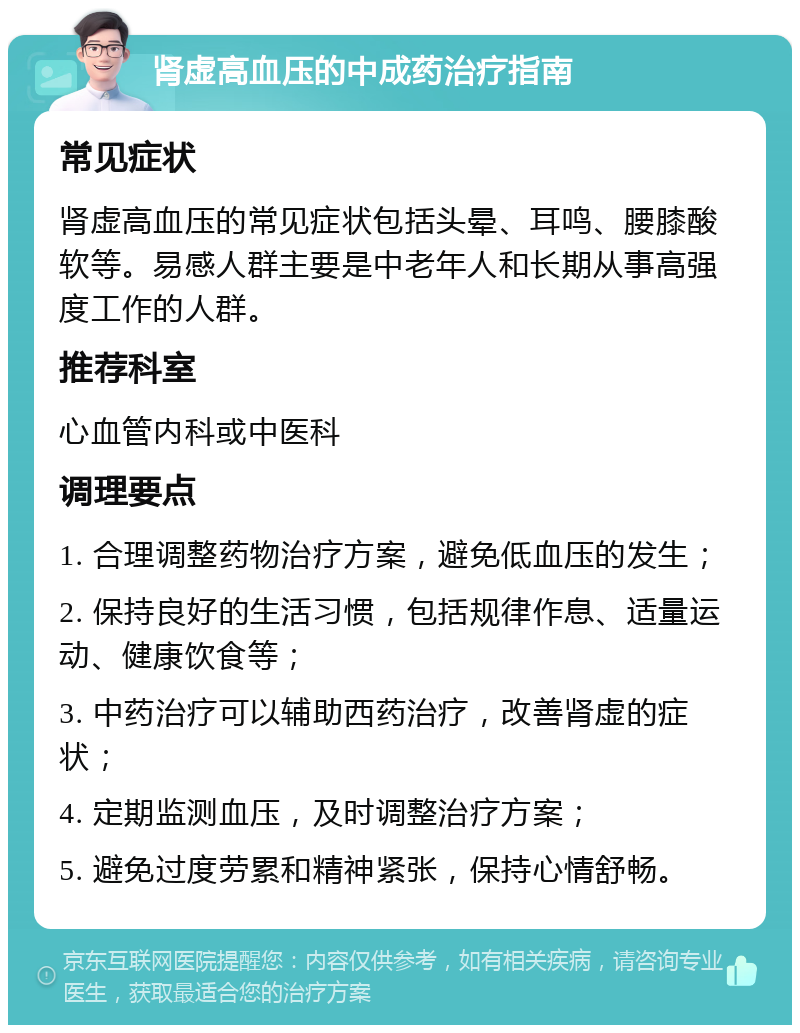 肾虚高血压的中成药治疗指南 常见症状 肾虚高血压的常见症状包括头晕、耳鸣、腰膝酸软等。易感人群主要是中老年人和长期从事高强度工作的人群。 推荐科室 心血管内科或中医科 调理要点 1. 合理调整药物治疗方案，避免低血压的发生； 2. 保持良好的生活习惯，包括规律作息、适量运动、健康饮食等； 3. 中药治疗可以辅助西药治疗，改善肾虚的症状； 4. 定期监测血压，及时调整治疗方案； 5. 避免过度劳累和精神紧张，保持心情舒畅。