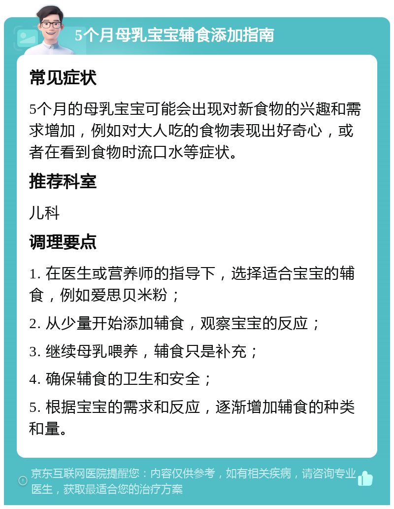 5个月母乳宝宝辅食添加指南 常见症状 5个月的母乳宝宝可能会出现对新食物的兴趣和需求增加，例如对大人吃的食物表现出好奇心，或者在看到食物时流口水等症状。 推荐科室 儿科 调理要点 1. 在医生或营养师的指导下，选择适合宝宝的辅食，例如爱思贝米粉； 2. 从少量开始添加辅食，观察宝宝的反应； 3. 继续母乳喂养，辅食只是补充； 4. 确保辅食的卫生和安全； 5. 根据宝宝的需求和反应，逐渐增加辅食的种类和量。