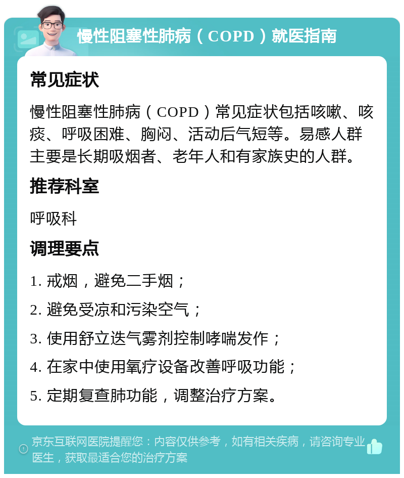 慢性阻塞性肺病（COPD）就医指南 常见症状 慢性阻塞性肺病（COPD）常见症状包括咳嗽、咳痰、呼吸困难、胸闷、活动后气短等。易感人群主要是长期吸烟者、老年人和有家族史的人群。 推荐科室 呼吸科 调理要点 1. 戒烟，避免二手烟； 2. 避免受凉和污染空气； 3. 使用舒立迭气雾剂控制哮喘发作； 4. 在家中使用氧疗设备改善呼吸功能； 5. 定期复查肺功能，调整治疗方案。