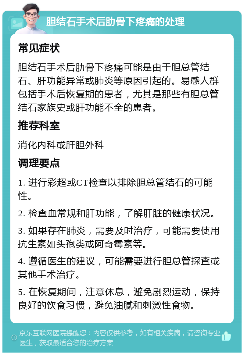 胆结石手术后肋骨下疼痛的处理 常见症状 胆结石手术后肋骨下疼痛可能是由于胆总管结石、肝功能异常或肺炎等原因引起的。易感人群包括手术后恢复期的患者，尤其是那些有胆总管结石家族史或肝功能不全的患者。 推荐科室 消化内科或肝胆外科 调理要点 1. 进行彩超或CT检查以排除胆总管结石的可能性。 2. 检查血常规和肝功能，了解肝脏的健康状况。 3. 如果存在肺炎，需要及时治疗，可能需要使用抗生素如头孢类或阿奇霉素等。 4. 遵循医生的建议，可能需要进行胆总管探查或其他手术治疗。 5. 在恢复期间，注意休息，避免剧烈运动，保持良好的饮食习惯，避免油腻和刺激性食物。