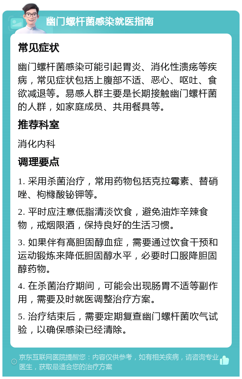 幽门螺杆菌感染就医指南 常见症状 幽门螺杆菌感染可能引起胃炎、消化性溃疡等疾病，常见症状包括上腹部不适、恶心、呕吐、食欲减退等。易感人群主要是长期接触幽门螺杆菌的人群，如家庭成员、共用餐具等。 推荐科室 消化内科 调理要点 1. 采用杀菌治疗，常用药物包括克拉霉素、替硝唑、枸橼酸铋钾等。 2. 平时应注意低脂清淡饮食，避免油炸辛辣食物，戒烟限酒，保持良好的生活习惯。 3. 如果伴有高胆固醇血症，需要通过饮食干预和运动锻炼来降低胆固醇水平，必要时口服降胆固醇药物。 4. 在杀菌治疗期间，可能会出现肠胃不适等副作用，需要及时就医调整治疗方案。 5. 治疗结束后，需要定期复查幽门螺杆菌吹气试验，以确保感染已经清除。