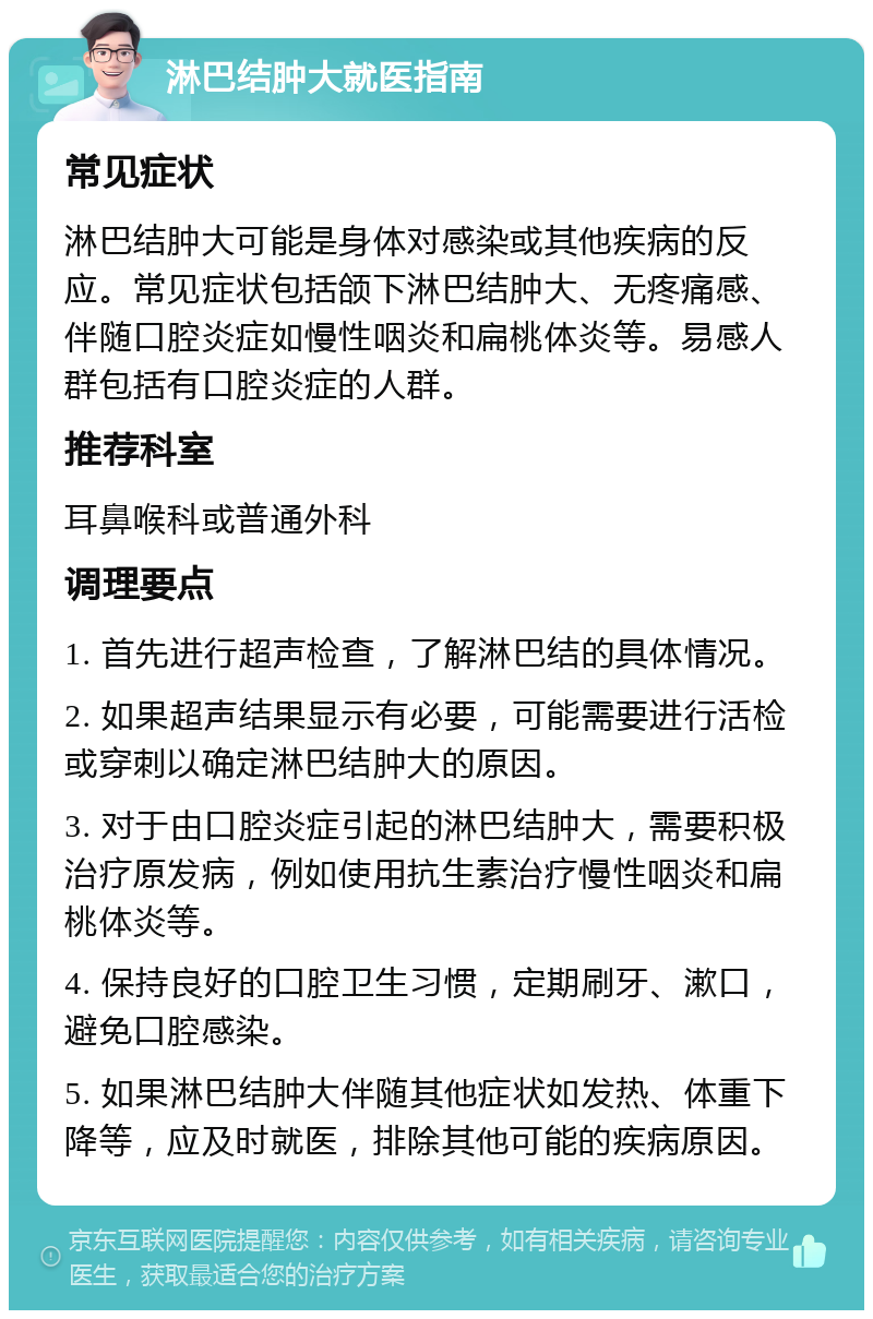 淋巴结肿大就医指南 常见症状 淋巴结肿大可能是身体对感染或其他疾病的反应。常见症状包括颌下淋巴结肿大、无疼痛感、伴随口腔炎症如慢性咽炎和扁桃体炎等。易感人群包括有口腔炎症的人群。 推荐科室 耳鼻喉科或普通外科 调理要点 1. 首先进行超声检查，了解淋巴结的具体情况。 2. 如果超声结果显示有必要，可能需要进行活检或穿刺以确定淋巴结肿大的原因。 3. 对于由口腔炎症引起的淋巴结肿大，需要积极治疗原发病，例如使用抗生素治疗慢性咽炎和扁桃体炎等。 4. 保持良好的口腔卫生习惯，定期刷牙、漱口，避免口腔感染。 5. 如果淋巴结肿大伴随其他症状如发热、体重下降等，应及时就医，排除其他可能的疾病原因。