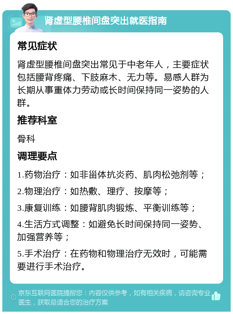 肾虚型腰椎间盘突出就医指南 常见症状 肾虚型腰椎间盘突出常见于中老年人，主要症状包括腰背疼痛、下肢麻木、无力等。易感人群为长期从事重体力劳动或长时间保持同一姿势的人群。 推荐科室 骨科 调理要点 1.药物治疗：如非甾体抗炎药、肌肉松弛剂等； 2.物理治疗：如热敷、理疗、按摩等； 3.康复训练：如腰背肌肉锻炼、平衡训练等； 4.生活方式调整：如避免长时间保持同一姿势、加强营养等； 5.手术治疗：在药物和物理治疗无效时，可能需要进行手术治疗。