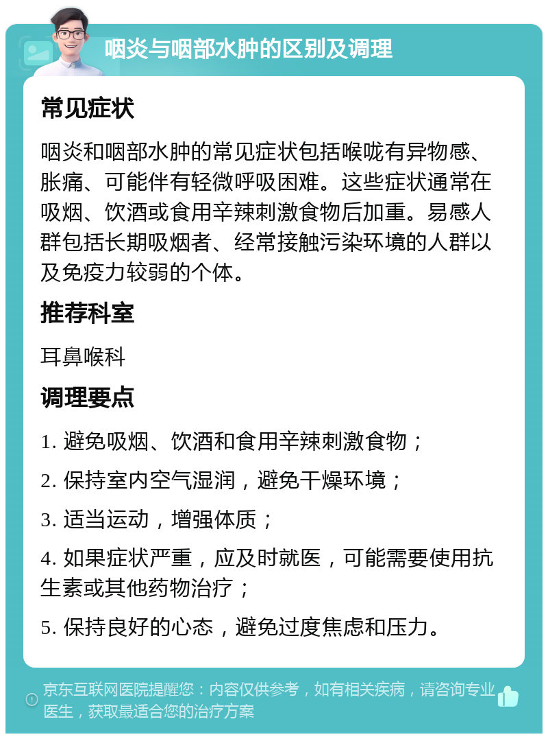 咽炎与咽部水肿的区别及调理 常见症状 咽炎和咽部水肿的常见症状包括喉咙有异物感、胀痛、可能伴有轻微呼吸困难。这些症状通常在吸烟、饮酒或食用辛辣刺激食物后加重。易感人群包括长期吸烟者、经常接触污染环境的人群以及免疫力较弱的个体。 推荐科室 耳鼻喉科 调理要点 1. 避免吸烟、饮酒和食用辛辣刺激食物； 2. 保持室内空气湿润，避免干燥环境； 3. 适当运动，增强体质； 4. 如果症状严重，应及时就医，可能需要使用抗生素或其他药物治疗； 5. 保持良好的心态，避免过度焦虑和压力。