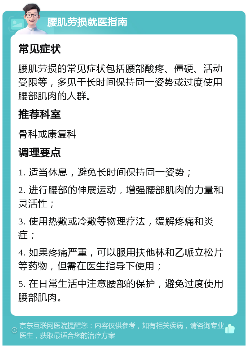 腰肌劳损就医指南 常见症状 腰肌劳损的常见症状包括腰部酸疼、僵硬、活动受限等，多见于长时间保持同一姿势或过度使用腰部肌肉的人群。 推荐科室 骨科或康复科 调理要点 1. 适当休息，避免长时间保持同一姿势； 2. 进行腰部的伸展运动，增强腰部肌肉的力量和灵活性； 3. 使用热敷或冷敷等物理疗法，缓解疼痛和炎症； 4. 如果疼痛严重，可以服用扶他林和乙哌立松片等药物，但需在医生指导下使用； 5. 在日常生活中注意腰部的保护，避免过度使用腰部肌肉。